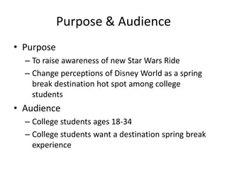 Purpose & Audience
? Purpose
C To raise awareness of new Star Wars Ride
C Change perceptions of Disney World as a spring
break destination hot spot among college
students

? Audience
C College students ages 18-34
C College students want a destination spring break
experience

 