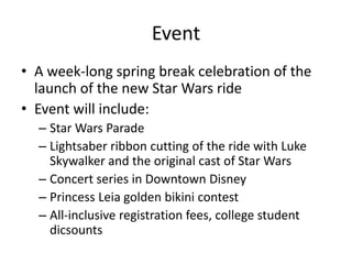 Event
? A week-long spring break celebration of the
launch of the new Star Wars ride
? Event will include:
C Star Wars Parade
C Lightsaber ribbon cutting of the ride with Luke
Skywalker and the original cast of Star Wars
C Concert series in Downtown Disney
C Princess Leia golden bikini contest
C All-inclusive registration fees, college student
dicsounts

 