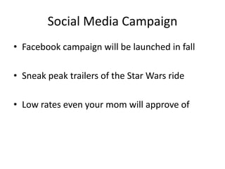 Social Media Campaign
? Facebook campaign will be launched in fall
? Sneak peak trailers of the Star Wars ride
? Low rates even your mom will approve of

 