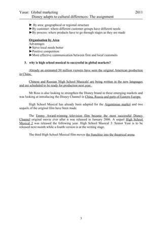 Yasar: Global marketing 2011
Disney adapts to cultural differences: The assignment
► By area: geographical or regional structure
►By customer: where different customer groups have different needs
►By process: where products have to go through stages as they are made
Organisation by Area
Advantages
►Serve local needs better
►Positive competition
►More effective communication between firm and local customers
3. why is high school musical to successful in global markets?
Already an estimated 50 million viewers have seen the original American production
in China.
Chinese and Russian 'High School Musicals' are being written in the new languages
and are scheduled to be ready for production next year.
Mr Ross is also looking to strengthen the Disney brand in these emerging markets and
was looking at introducing the Disney Channel in China, Russia and parts of Eastern Europe.
High School Musical has already been adapted for the Argentinian market and two
sequels of the original film have been made.
The Emmy Award-winning television film became the most successful Disney
Channel original movie ever after it was released in January 2006. A sequel High School
Musical 2 was released the following year. High School Musical 3: Senior Year is to be
released next month while a fourth version is at the writing stage.
The third High School Musical film moves the franchise into the theatrical arena.
3
 