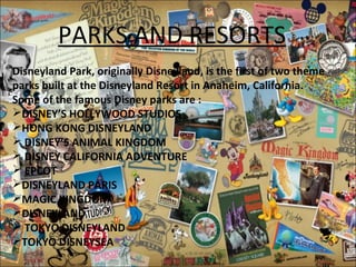 PARKS AND RESORTS
Disneyland Park, originally Disneyland, is the first of two theme
parks built at the Disneyland Resort in Anaheim, California.
Some of the famous Disney parks are :
DISNEY’S HOLLYWOOD STUDIOS
HONG KONG DISNEYLAND
 DISNEY’S ANIMAL KINGDOM
 DISNEY CALIFORNIA ADVENTURE
 EPCOT
DISNEYLAND PARIS
MAGIC KINGDOM
DISNEYLAND
 TOKYO DISNEYLAND
TOKYO DISNEYSEA
 