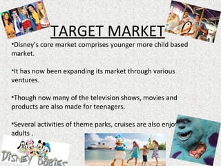 TARGET MARKET
•Disney’s core market comprises younger more child based
market.
•It has now been expanding its market through various
ventures.
•Though now many of the television shows, movies and
products are also made for teenagers.
•Several activities of theme parks, cruises are also enjoyed by
adults .
 