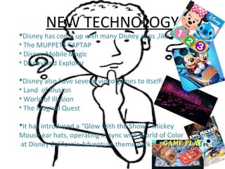 NEW TECHNOLOGY
Disney has come up with many Disney apps ,like
• The MUPPETS TAPTAP
• Disney Mobile Magic
• Disneyland Explorer
Disney also have several video games to itself:
• Land of Illusion
• World of Illusion
• The Magical Quest
It has introduced a “Glow with the Show “ Mickey
Mouse ear hats, operating in sync with World of Color
at Disney California Adventure theme park .
 