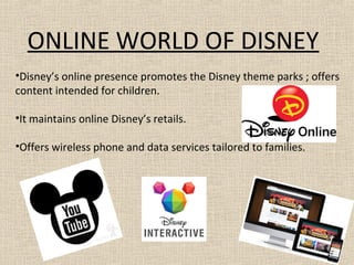 ONLINE WORLD OF DISNEY
•Disney’s online presence promotes the Disney theme parks ; offers
content intended for children.
•It maintains online Disney’s retails.
•Offers wireless phone and data services tailored to families.
 