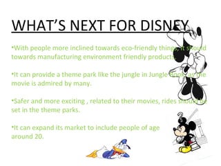 WHAT’S NEXT FOR DISNEY
•With people more inclined towards eco-friendly things, it should
towards manufacturing environment friendly products.
•It can provide a theme park like the jungle in Jungle Book, as the
movie is admired by many.
•Safer and more exciting , related to their movies, rides should be
set in the theme parks.
•It can expand its market to include people of age
around 20.
 