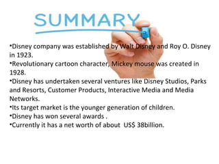 •Disney company was established by Walt Disney and Roy O. Disney
in 1923.
•Revolutionary cartoon character, Mickey mouse was created in
1928.
•Disney has undertaken several ventures like Disney Studios, Parks
and Resorts, Customer Products, Interactive Media and Media
Networks.
•Its target market is the younger generation of children.
•Disney has won several awards .
•Currently it has a net worth of about US$ 38billion.
 