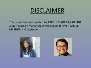 This presentation is created by ARUSHI MAHESHWARI, NIT
Jaipur, during a marketing internship under Prof. SAMEER
MATHUR, IIM Lucknow.
DISCLAIMER
 