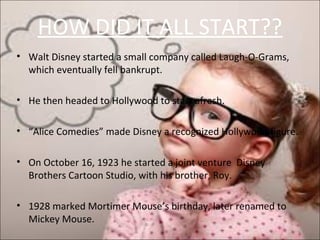 HOW DID IT ALL START??
• Walt Disney started a small company called Laugh-O-Grams,
which eventually fell bankrupt.
• He then headed to Hollywood to start afresh.
• “Alice Comedies” made Disney a recognized Hollywood figure.
• On October 16, 1923 he started a joint venture Disney
Brothers Cartoon Studio, with his brother, Roy.
• 1928 marked Mortimer Mouse’s birthday, later renamed to
Mickey Mouse.
 