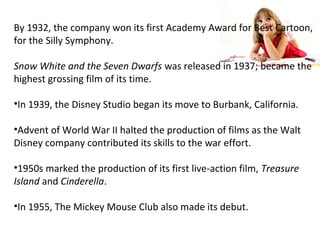By 1932, the company won its first Academy Award for Best Cartoon,
for the Silly Symphony.
Snow White and the Seven Dwarfs was released in 1937; became the
highest grossing film of its time.
•In 1939, the Disney Studio began its move to Burbank, California.
•Advent of World War II halted the production of films as the Walt
Disney company contributed its skills to the war effort.
•1950s marked the production of its first live-action film, Treasure
Island and Cinderella.
•In 1955, The Mickey Mouse Club also made its debut.
 