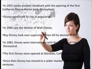 •In 1955 marks another landmark with the opening of the first
California Disney theme park, Disneyland.
•Disney continued its rise in popularity.
•In 1966 saw the demise of Walt Disney.
•Roy Disney took over supervision then till his demise in 1971.
•In 1983, Disney went international with the opening of Tokyo
Disneyland.
•The first Disney store opened at Glendale, California in 1987.
•Since then Disney has moved to a wider market with several new
ventures.
 