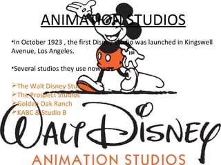 ANIMATION STUDIOS
•In October 1923 , the first Disney Studio was launched in Kingswell
Avenue, Los Angeles.
•Several studios they use now are:
The Walt Disney Studios
The Prospect Studios
Golden Oak Ranch
KABC & Studio B
 