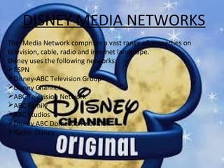 DISNEY MEDIA NETWORKS
The Media Network comprises a vast range of properties on
television, cable, radio and internet landscape.
Disney uses the following networks:
ESPN
Disney-ABC Television Group
Disney Channel
ABC Television Network
ABC Family
ABC Studios
Disney ABC Domestic Television
Radio Disney
 