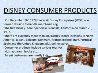 DISNEY CONSUMER PRODUCTS
• On December 16 ‘ 1929,the Walt Disney Enterprises (WDE) was
formed division to handle merchandising.
•The first Disney Store opened in Glendale, California on March 28,
1987.
•There are currently more than 300 Disney Stores locations in North
America, Japan , Belgium, Denmark, France, Ireland, Italy, Portugal,
Spain and the United Kingdom, plus online stores.
•Consumer products include various toys for
•kids, apparels, books etc.
•Target customers are mostly kids.
 