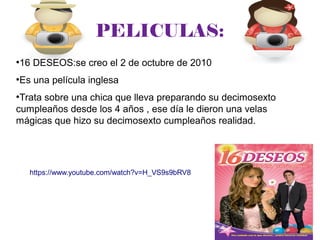 PELICULAS:
●
16 DESEOS:se creo el 2 de octubre de 2010
●
Es una película inglesa
●
Trata sobre una chica que lleva preparando su decimosexto
cumpleaños desde los 4 años , ese día le dieron una velas
mágicas que hizo su decimosexto cumpleaños realidad.
https://www.youtube.com/watch?v=H_VS9s9bRV8
 