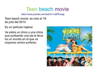 Teen beach movie: se creo el 19
de julio del 2013
Es un película inglesa
Va sobre un chico y una chica
que surfeando una ola le lleva
ha un mundo en el que va
roqueros contra surferos.
Teen beach movie
https://www.youtube.com/watch?v=kjPfhicoljg
 