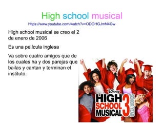 High school musical
High school musical se creo el 2
de enero de 2006
Es una película inglesa
Va sobre cuatro amigos que de
los cuales ha y dos parejas que
bailas y cantan y terminan el
instituto.
https://www.youtube.com/watch?v=ODOHGJmN4Gw
 