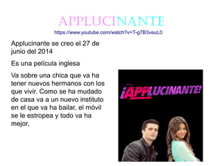 ApplucinAnte
Applucinante se creo el 27 de
junio del 2014
Es una película inglesa
Va sobre una chica que va ha
tener nuevos hermanos con los
que vivir. Como se ha mudado
de casa va a un nuevo instituto
en el que va ha bailar, el móvil
se le estropea y todo va ha
mejor.
https://www.youtube.com/watch?v=T-g7B3veuL0
 