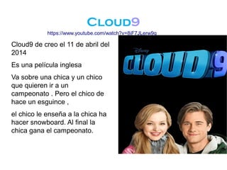 Cloud9
Cloud9 de creo el 11 de abril del
2014
Es una película inglesa
Va sobre una chica y un chico
que quieren ir a un
campeonato . Pero el chico de
hace un esguince ,
el chico le enseña a la chica ha
hacer snowboard. Al final la
chica gana el campeonato.
https://www.youtube.com/watch?v=8iF7JLerw9g
 