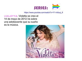 SERIES:
VIOLETTA: Violetta se creo el
14 de mayo de 2012.Va sobre
una adolescente que su sueño
es la música.
https://www.youtube.com/watch?v=Y1-In8uzj_8
 