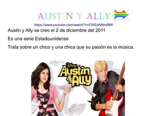Austin y Ally
Austin y Ally se creo el 2 de diciembre del 2011
Es una serie Estadounidense
Trata sobre un chico y una chica que su pasión es la música.
https://www.youtube.com/watch?v=FtXEpNNmRMI
 