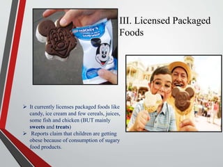 III. Licensed Packaged
Foods
 It currently licenses packaged foods like
candy, ice cream and few cereals, juices,
some fish and chicken (BUT mainly
sweets and treats)
 Reports claim that children are getting
obese because of consumption of sugary
food products.
 