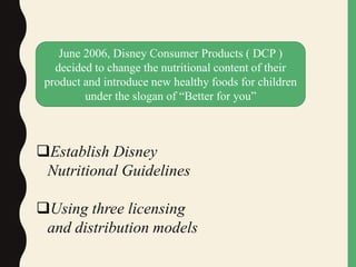 June 2006, Disney Consumer Products ( DCP )
decided to change the nutritional content of their
product and introduce new healthy foods for children
under the slogan of “Better for you”
Establish Disney
Nutritional Guidelines
Using three licensing
and distribution models
 