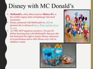 Disney with MC Donald’s
 McDonald's, often abbreviated as Mickey D's, is
the world's largest chain of hamburger fast-food
restaurants.
 Disney partnered with McDonald's in 1993 to
promote the re-release of Snow White and the Seven
Dwarfs
 In 1996, DCP signed an exclusive, 10-year, $2
billion licensing deal with McDonald’s that gave the
fast food giant the right to feature Disney characters
in its promotions and to offer Disney toys with its
children’s meals.
 