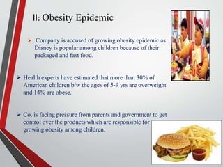 II: Obesity Epidemic
 Company is accused of growing obesity epidemic as
Disney is popular among children because of their
packaged and fast food.
 Health experts have estimated that more than 30% of
American children b/w the ages of 5-9 yrs are overweight
and 14% are obese.
 Co. is facing pressure from parents and government to get
control over the products which are responsible for
growing obesity among children.
 