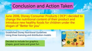 June 2006, Disney Consumer Products ( DCP ) decided to
change the nutritional content of their product and
introduce new healthy foods for children under the
slogan of “Better for you”
Conclusion and Action Taken
Established Disney Nutritional Guidelines
Using three licensing and distribution models
Decided to include fun graphics,
shapes, good taste and great fun
 