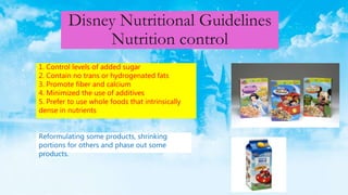 Disney Nutritional Guidelines
Nutrition control
1. Control levels of added sugar
2. Contain no trans or hydrogenated fats
3. Promote fiber and calcium
4. Minimized the use of additives
5. Prefer to use whole foods that intrinsically
dense in nutrients
Reformulating some products, shrinking
portions for others and phase out some
products.
 