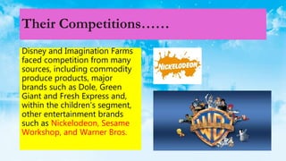 Their Competitions……
Disney and Imagination Farms
faced competition from many
sources, including commodity
produce products, major
brands such as Dole, Green
Giant and Fresh Express and,
within the children’s segment,
other entertainment brands
such as Nickelodeon, Sesame
Workshop, and Warner Bros.
 