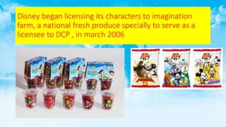 Disney began licensing its characters to imagination
farm, a national fresh produce specially to serve as a
licensee to DCP , in march 2006
 