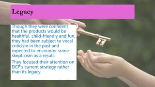 Legacy
Though they were confident
that the products would be
healthful, child-friendly and fun,
they had been subject to vocal
criticism in the past and
expected to encounter some
skepticism as a result.
They focused their attention on
DCP’s current strategy rather
than its legacy.
 