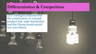 Differentiation & Competition
DCP managers believed that
the combination of a broad
product line, wide distribution
and the Disney brand would
win over Moms
 