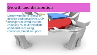 Growth and distribution
Disney wanted to license or
develop additional lines. DCP
managers believed that the
company could differentiate
additional lines using
characters, brand and price.
 