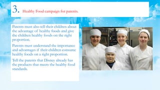 3. Healthy Food campaign for parents.
Parents must also tell their children about
the advantage of healthy foods and give
the children healthy foods on the right
proportion.
Parents must understand the importance
and advantages if their children consume
healthy foods on a right proportion.
Tell the parents that Disney already has
the products that meets the healthy food
standards.
 