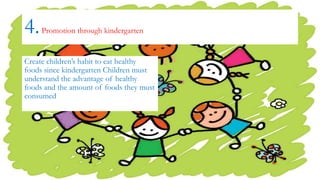 4.Promotion through kindergarten
Create children’s habit to eat healthy
foods since kindergarten Children must
understand the advantage of healthy
foods and the amount of foods they must
consumed
 