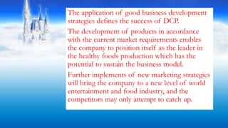 The application of good business development
strategies defines the success of DCP.
The development of products in accordance
with the current market requirements enables
the company to position itself as the leader in
the healthy foods production which has the
potential to sustain the business model.
Further implements of new marketing strategies
will bring the company to a new level of world
entertainment and food industry, and the
competitors may only attempt to catch up.
 