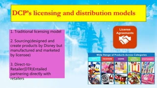 DCP’s licensing and distribution models
1. Traditional licensing model
2. Sourcing(designed and
create products by Disney but
manufactured and marketed
by licensee)
3. Direct-to-
Retailer(DTR)Entailed
partnering directly with
retailers
 