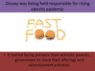 • It started facing pressure from activists, parents ,
government to check their offerings and
advertisement activities.
Disney was being held responsible for rising
obesity epidemic
 