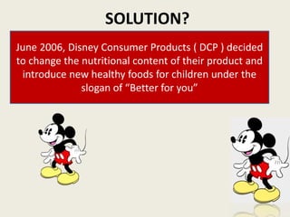 SOLUTION?
June 2006, Disney Consumer Products ( DCP ) decided
to change the nutritional content of their product and
introduce new healthy foods for children under the
slogan of “Better for you”
 