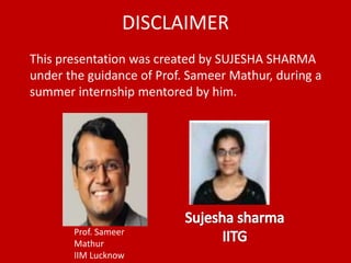 DISCLAIMER
This presentation was created by SUJESHA SHARMA
under the guidance of Prof. Sameer Mathur, during a
summer internship mentored by him.
Prof. Sameer
Mathur
IIM Lucknow
 