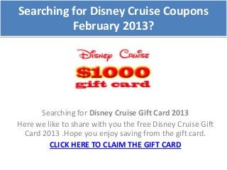 Searching for Disney Cruise Coupons
          February 2013?




       Searching for Disney Cruise Gift Card 2013
Here we like to share with you the free Disney Cruise Gift
  Card 2013 .Hope you enjoy saving from the gift card.
         CLICK HERE TO CLAIM THE GIFT CARD
 