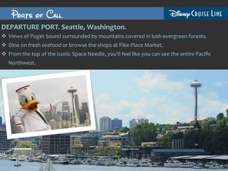 Ports of Call.
DEPARTURE	
  PORT.	
  Seattle,	
  Washington.	
  	
  
v  Views	
  of	
  Puget	
  Sound	
  surrounded	
  by	
  mountains	
  covered	
  in	
  lush	
  evergreen	
  forests.	
  	
  
v  Dine	
  on	
  fresh	
  seafood	
  or	
  browse	
  the	
  shops	
  at	
  Pike	
  Place	
  Market.	
  
v  From	
  the	
  top	
  of	
  the	
  iconic	
  Space	
  Needle,	
  you'll	
  feel	
  like	
  you	
  can	
  see	
  the	
  entire	
  Paciﬁc	
  
    Northwest.	
  
 