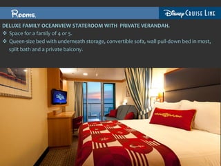Rooms.
DELUXE	
  FAMILY	
  OCEANVIEW	
  STATEROOM	
  WITH	
  	
  PRIVATE	
  VERANDAH.	
  
v  Space	
  for	
  a	
  family	
  of	
  4	
  or	
  5.	
  
v  Queen-­‐size	
  bed	
  with	
  underneath	
  storage,	
  convertible	
  sofa,	
  wall	
  pull-­‐down	
  bed	
  in	
  most,	
  
    split	
  bath	
  and	
  a	
  private	
  balcony.	
  
 