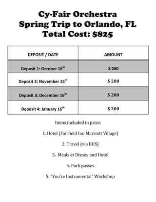  
	
  
DEPOSIT	
  /	
  DATE	
  
	
  
AMOUNT	
  
	
  
Deposit	
  1:	
  October	
  16th
	
  
	
  
$	
  250	
  
	
  
Deposit	
  2:	
  November	
  15th
	
  	
  
	
  
$	
  200	
  
	
  
Deposit	
  3:	
  December	
  16th
	
  	
  
	
  
$	
  200	
  
	
  
Deposit	
  4:	
  January	
  16th
	
  	
  
	
  
$	
  200	
  
	
  
Items	
  included	
  in	
  price:	
  
	
  
1. Hotel	
  (Fairfield	
  Inn	
  Marriott	
  Village)	
  
	
  
2. Travel	
  (via	
  BUS)	
  
	
  
3. 	
  Meals	
  at	
  Disney	
  and	
  Hotel	
  
	
  
4. Park	
  passes	
  
	
  
5. “You’re	
  Instrumental”	
  Workshop	
  
Cy-Fair Orchestra
Spring Trip to Orlando, FL
Total Cost: $825
 