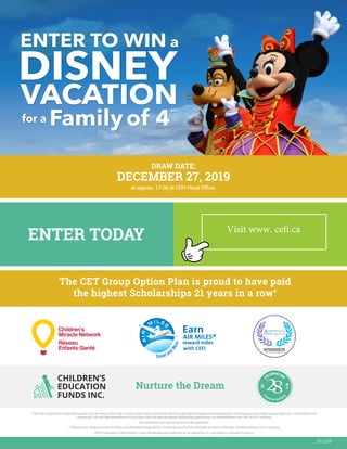 ENTER TO WIN a
for a Familyof 4
**
DISNEY
VACATION
ENTER TODAY
Nurture the Dream
01/2019
The CET Group Option Plan is proud to have paid
the highest Scholarships 21 years in a row*
* CEFI has compared its Scholarship payments for the Group Option Plan to those of other Group Scholarship Plans through publicly available financial statements and prospectus documents at www.sedar.com. On the basis of this
comparison, CEFI has determined that its Group Option Plan has paid the highest Scholarship payments per unit to beneficiaries from 1997 to 2017 inclusive.
All investments carry risk and no returns are guaranteed.
** Winners from Ontario and east of Ontario will attend Walt Disney World in Florida and winners from Manitoba and west of Manitoba will attend Disney Land in California.
®TM Trademarks of AM Royalties Limited Partnership used under license by LoyaltyOne, Co. and Children’s Education Funds Inc.
SINCE
1991
Y
EARS OF SUCCES
S
CELEBRATING
at approx. 17:00 at CEFI Head Office.
DRAW DATE:
DECEMBER 27, 2019
Visit www. cefi.ca
 