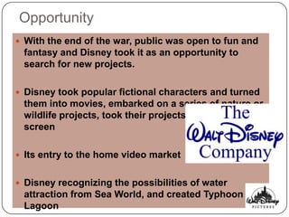 Opportunity
 With the end of the war, public was open to fun and
 fantasy and Disney took it as an opportunity to
 search for new projects.

 Disney took popular fictional characters and turned
 them into movies, embarked on a series of nature or
 wildlife projects, took their projects to the television
 screen

 Its entry to the home video market


 Disney recognizing the possibilities of water
 attraction from Sea World, and created Typhoon
 Lagoon
 