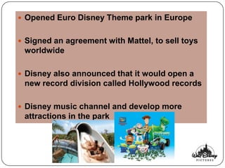  Opened Euro Disney Theme park in Europe


 Signed an agreement with Mattel, to sell toys
 worldwide

 Disney also announced that it would open a
 new record division called Hollywood records

 Disney music channel and develop more
 attractions in the park
 