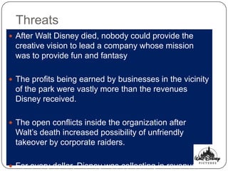 Threats
 After Walt Disney died, nobody could provide the
 creative vision to lead a company whose mission
 was to provide fun and fantasy

 The profits being earned by businesses in the vicinity
 of the park were vastly more than the revenues
 Disney received.

 The open conflicts inside the organization after
 Walt‟s death increased possibility of unfriendly
 takeover by corporate raiders.

 For every dollar, Disney was collecting in revenues
 